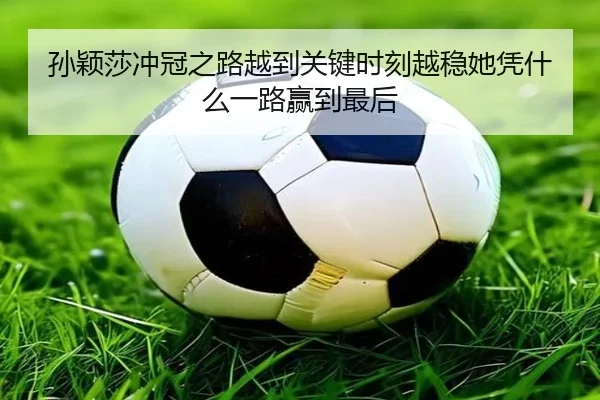 孙颖莎冲冠之路越到关键时刻越稳她凭什么一路赢到最后